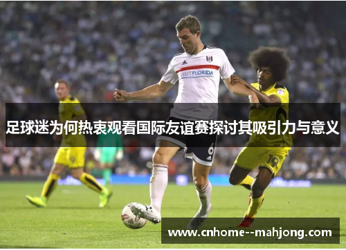 足球迷为何热衷观看国际友谊赛探讨其吸引力与意义 足球迷为何热衷观看国际友谊赛探讨其吸引力与意义