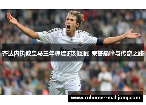齐达内执教皇马三年辉煌时刻回顾 荣誉巅峰与传奇之路