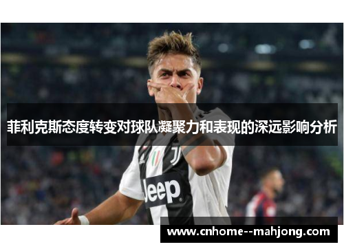 菲利克斯态度转变对球队凝聚力和表现的深远影响分析