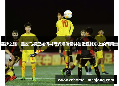 逐梦之路:皇家马德里如何书写辉煌传奇并创造足球史上的新篇章 逐梦之路:皇家马德里如何书写辉煌传奇并创造足球史上的新篇章