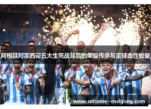 阿根廷对墨西哥五大生死战背后的荣耀传承与足球血性较量 阿根廷对墨西哥五大生死战背后的荣耀传承与足球血性较量