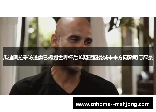 瓜迪奥拉采访透露已规划世界杯后长期蓝图曼城未来方向渐明与愿景