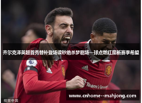 齐尔克泽英超首秀替补登场读秒绝杀梦剧场一球点燃红魔新赛季希望