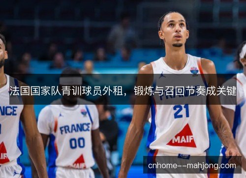法国国家队青训球员外租，锻炼与召回节奏成关键